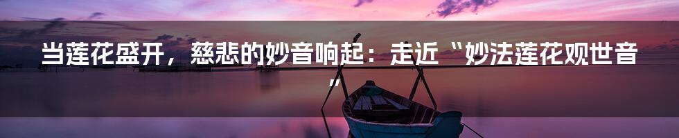 当莲花盛开，慈悲的妙音响起：走近“妙法莲花观世音”
