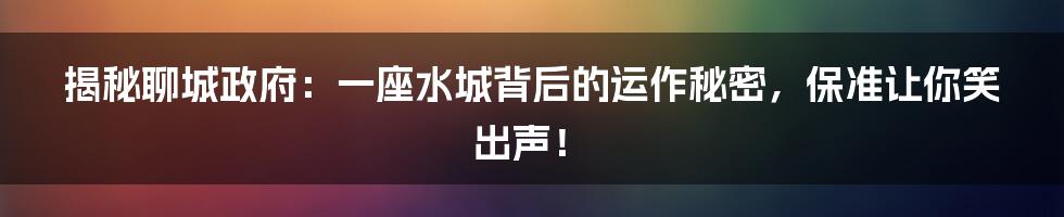 揭秘聊城政府:一座水城背后的运作秘密,保准让你笑出声!
