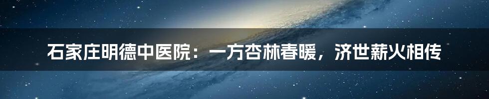 石家庄明德中医院：一方杏林春暖，济世薪火相传