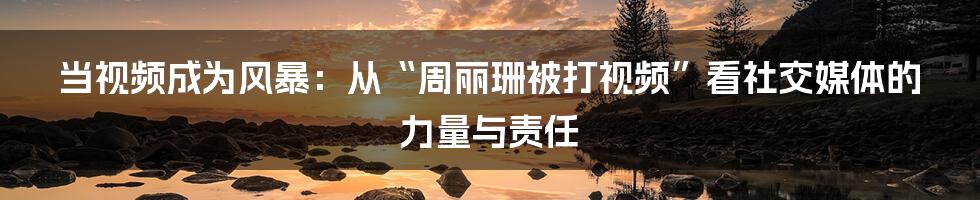 当视频成为风暴：从“周丽珊被打视频”看社交媒体的力量与责任