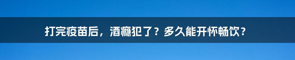 打完疫苗后，酒瘾犯了？多久能开怀畅饮？
