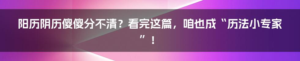 阳历阴历傻傻分不清？看完这篇，咱也成“历法小专家”！