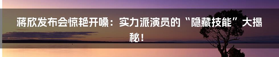 蒋欣发布会惊艳开嗓：实力派演员的“隐藏技能”大揭秘！