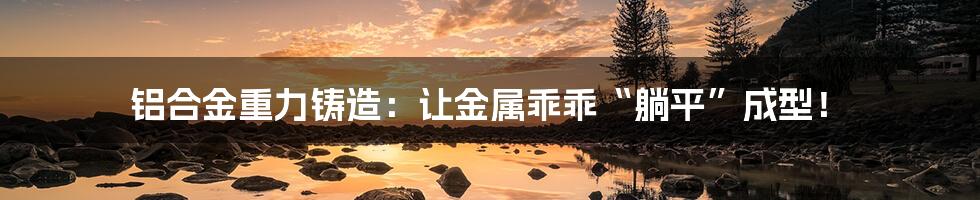 铝合金重力铸造：让金属乖乖“躺平”成型！