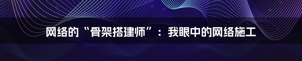 网络的“骨架搭建师”：我眼中的网络施工