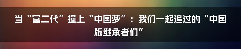 当“富二代”撞上“中国梦”：我们一起追过的“中国版继承者们”