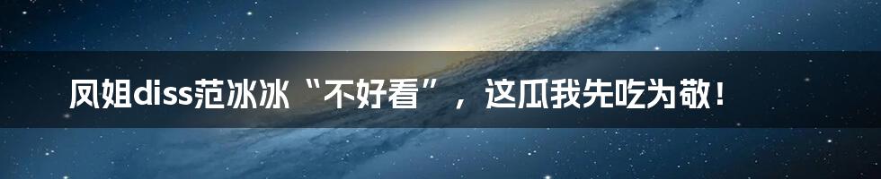 凤姐diss范冰冰“不好看”，这瓜我先吃为敬！