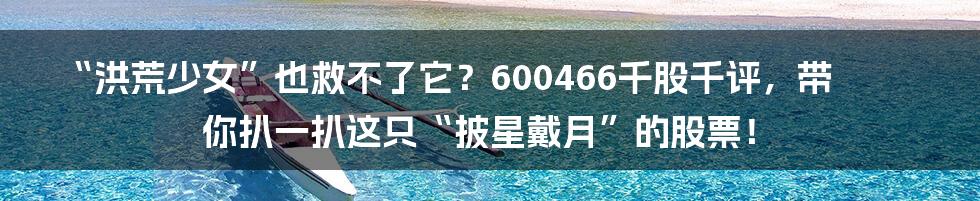 “洪荒少女”也救不了它？600466千股千评，带你扒一扒这只“披星戴月”的股票！