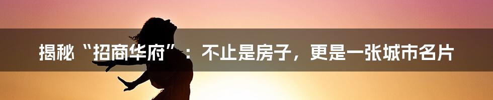 揭秘“招商华府”：不止是房子，更是一张城市名片