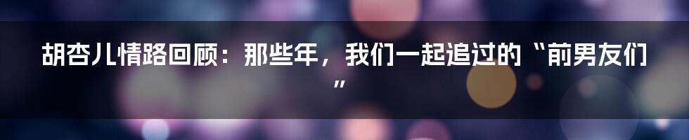 胡杏儿情路回顾：那些年，我们一起追过的“前男友们”