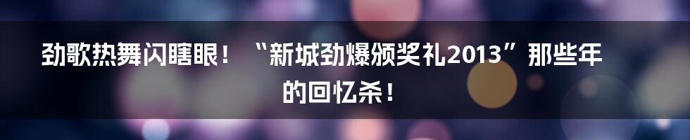 劲歌热舞闪瞎眼！“新城劲爆颁奖礼2013”那些年的回忆杀！
