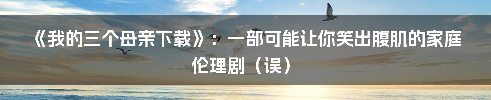 《我的三个母亲下载》：一部可能让你笑出腹肌的家庭伦理剧（误）