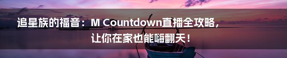 追星族的福音：M Countdown直播全攻略，让你在家也能嗨翻天！