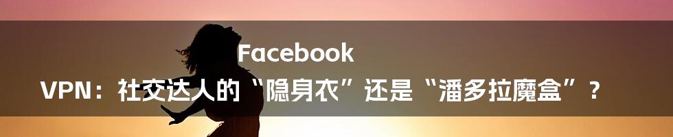 Facebook VPN：社交达人的“隐身衣”还是“潘多拉魔盒”？