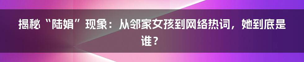 揭秘“陆娟”现象：从邻家女孩到网络热词，她到底是谁？