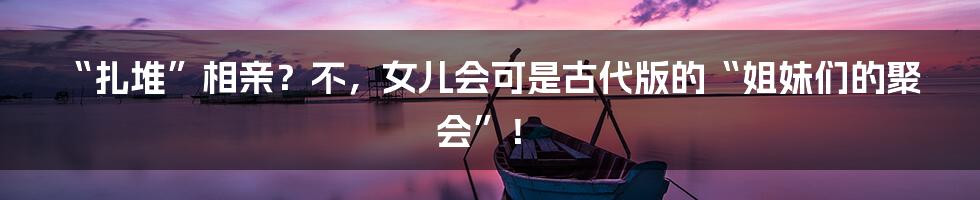 “扎堆”相亲？不，女儿会可是古代版的“姐妹们的聚会”！