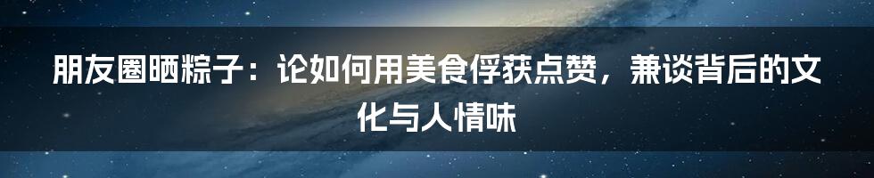 朋友圈晒粽子：论如何用美食俘获点赞，兼谈背后的文化与人情味