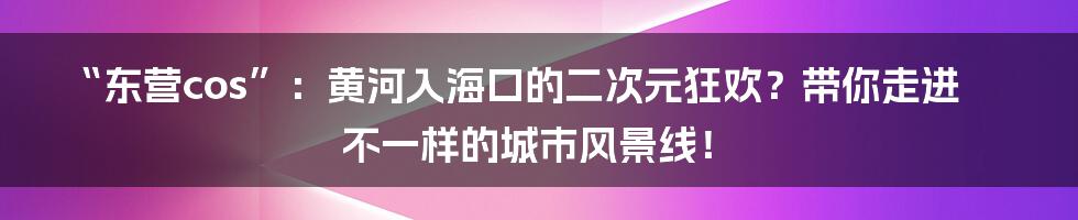 “东营cos”：黄河入海口的二次元狂欢？带你走进不一样的城市风景线！
