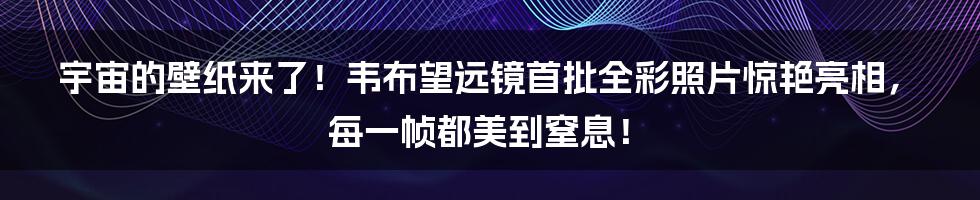宇宙的壁纸来了！韦布望远镜首批全彩照片惊艳亮相，每一帧都美到窒息！