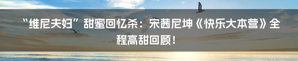 “维尼夫妇”甜蜜回忆杀：宋茜尼坤《快乐大本营》全程高甜回顾！
