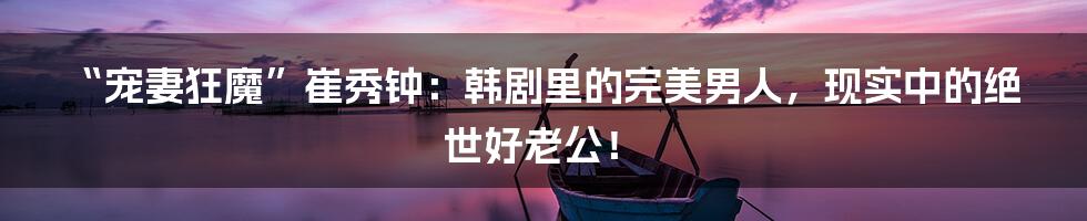 “宠妻狂魔”崔秀钟：韩剧里的完美男人，现实中的绝世好老公！
