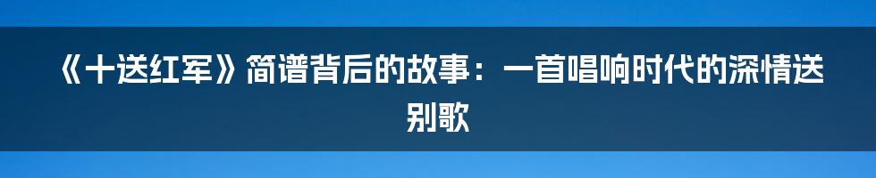 《十送红军》简谱背后的故事：一首唱响时代的深情送别歌