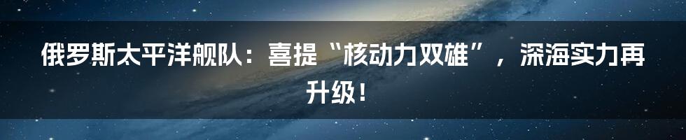 俄罗斯太平洋舰队：喜提“核动力双雄”，深海实力再升级！