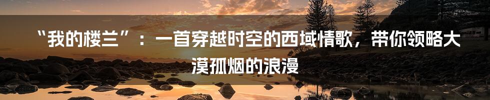 “我的楼兰”：一首穿越时空的西域情歌，带你领略大漠孤烟的浪漫