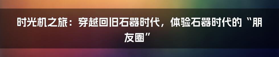 时光机之旅：穿越回旧石器时代，体验石器时代的“朋友圈”