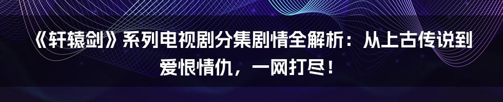 《轩辕剑》系列电视剧分集剧情全解析：从上古传说到爱恨情仇，一网打尽！