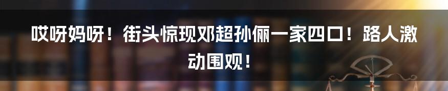 哎呀妈呀！街头惊现邓超孙俪一家四口！路人激动围观！