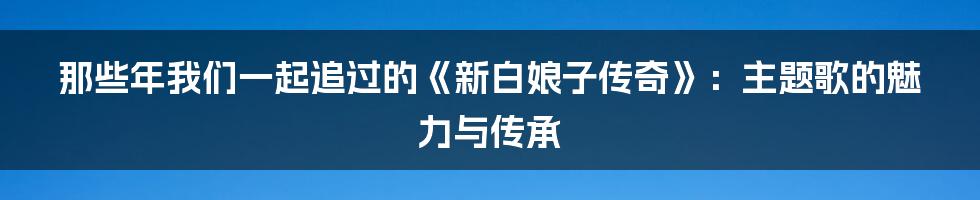 那些年我们一起追过的《新白娘子传奇》：主题歌的魅力与传承