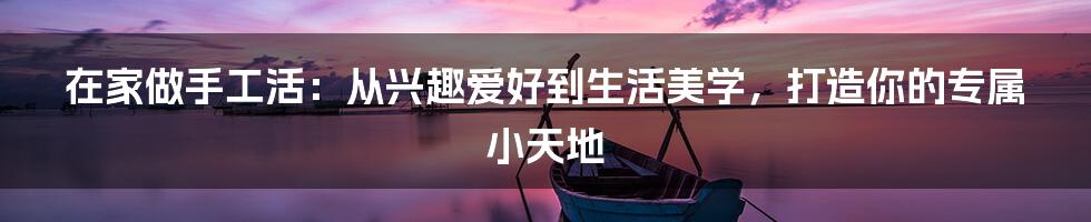 在家做手工活：从兴趣爱好到生活美学，打造你的专属小天地