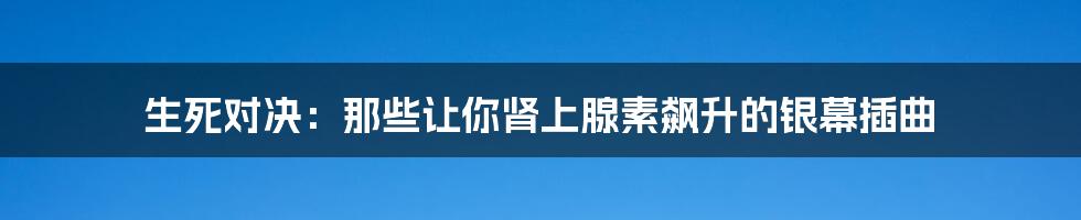生死对决：那些让你肾上腺素飙升的银幕插曲