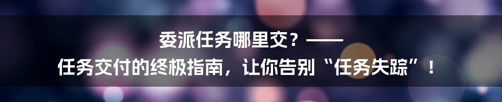 委派任务哪里交？—— 任务交付的终极指南，让你告别“任务失踪”！