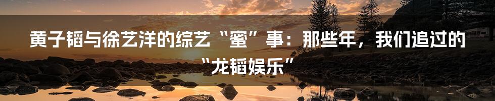 黄子韬与徐艺洋的综艺“蜜”事：那些年，我们追过的“龙韬娱乐”