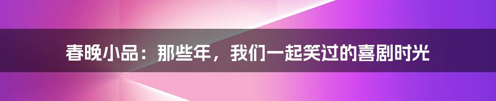 春晚小品：那些年，我们一起笑过的喜剧时光