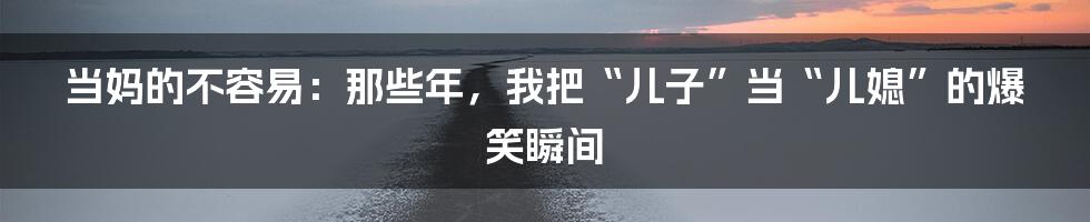 当妈的不容易：那些年，我把“儿子”当“儿媳”的爆笑瞬间