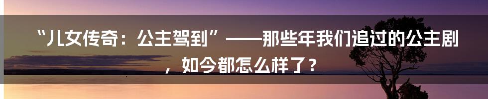 “儿女传奇：公主驾到”——那些年我们追过的公主剧，如今都怎么样了？