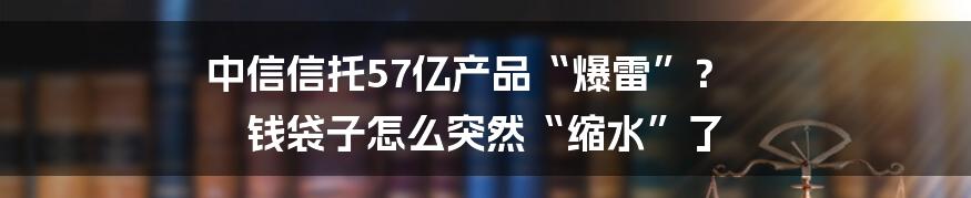 中信信托57亿产品“爆雷”？ 钱袋子怎么突然“缩水”了