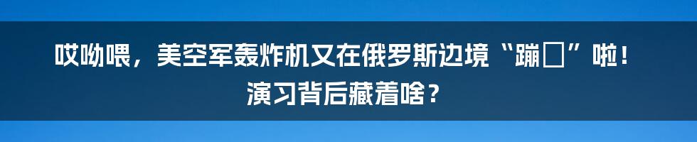 哎呦喂，美空军轰炸机又在俄罗斯边境“蹦跶”啦！ 演习背后藏着啥？