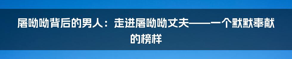 屠呦呦背后的男人：走进屠呦呦丈夫——一个默默奉献的榜样