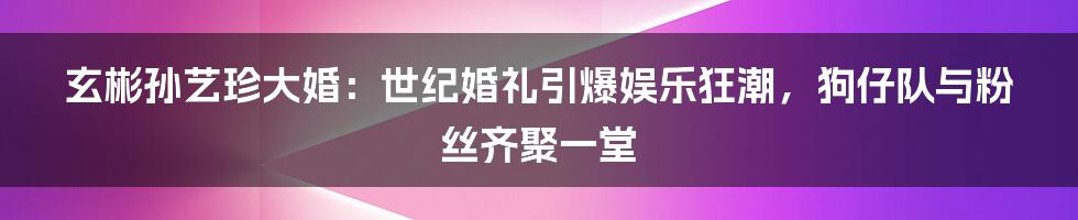 玄彬孙艺珍大婚：世纪婚礼引爆娱乐狂潮，狗仔队与粉丝齐聚一堂