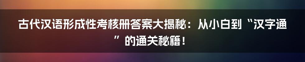 古代汉语形成性考核册答案大揭秘：从小白到“汉字通”的通关秘籍！
