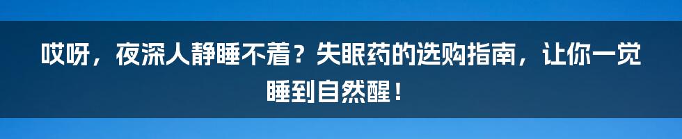 哎呀，夜深人静睡不着？失眠药的选购指南，让你一觉睡到自然醒！