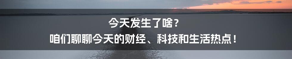 今天发生了啥？ 咱们聊聊今天的财经、科技和生活热点！