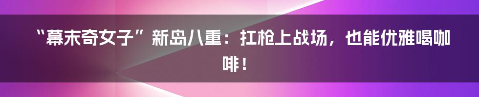 “幕末奇女子”新岛八重：扛枪上战场，也能优雅喝咖啡！