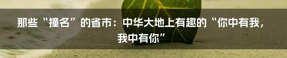 那些“撞名”的省市：中华大地上有趣的“你中有我，我中有你”