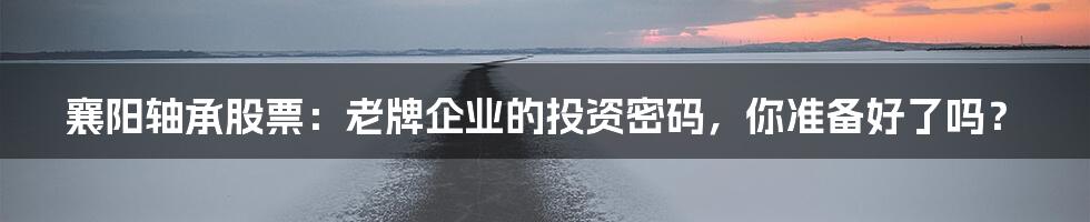 襄阳轴承股票：老牌企业的投资密码，你准备好了吗？