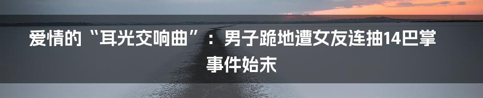 爱情的“耳光交响曲”：男子跪地遭女友连抽14巴掌事件始末